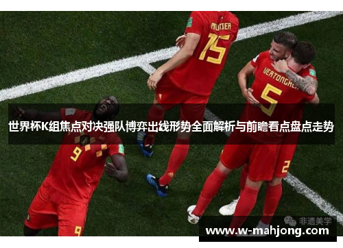世界杯K组焦点对决强队博弈出线形势全面解析与前瞻看点盘点走势 世界杯K组焦点对决强队博弈出线形势全面解析与前瞻看点盘点走势