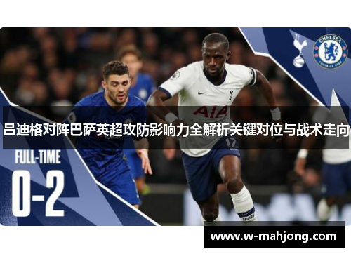 吕迪格对阵巴萨英超攻防影响力全解析关键对位与战术走向 吕迪格对阵巴萨英超攻防影响力全解析关键对位与战术走向