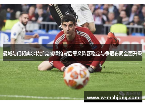 曼城与门将奥尔特加完成续约背后意义阵容稳定与争冠布局全面升级