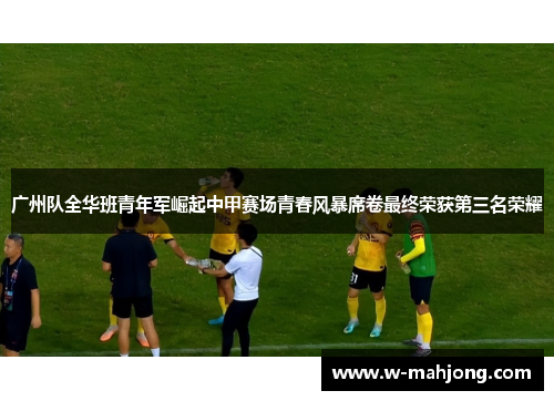 广州队全华班青年军崛起中甲赛场青春风暴席卷最终荣获第三名荣耀 广州队全华班青年军崛起中甲赛场青春风暴席卷最终荣获第三名荣耀